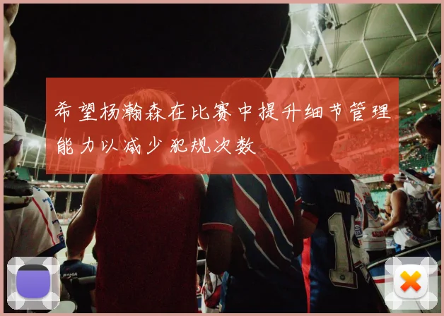 希望杨瀚森在比赛中提升细节管理能力以减少犯规次数