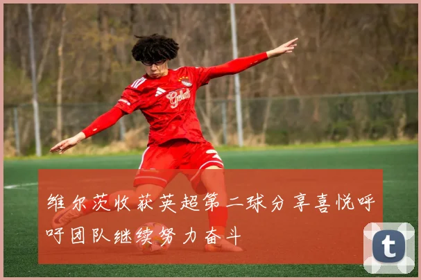 维尔茨收获英超第二球分享喜悦呼吁团队继续努力奋斗