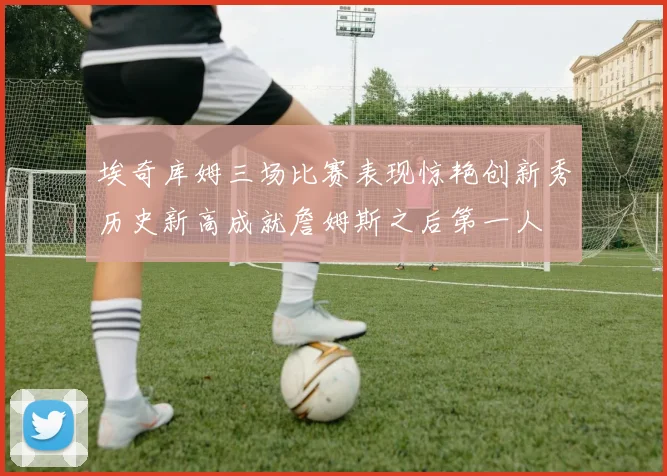 埃奇库姆三场比赛表现惊艳创新秀历史新高成就詹姆斯之后第一人