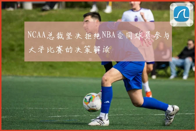 NCAA总裁坚决拒绝NBA合同球员参与大学比赛的决策解读