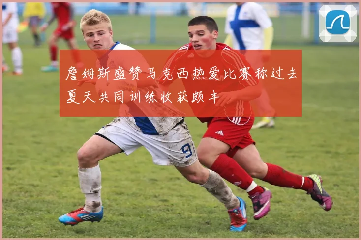 詹姆斯盛赞马克西热爱比赛称过去夏天共同训练收获颇丰