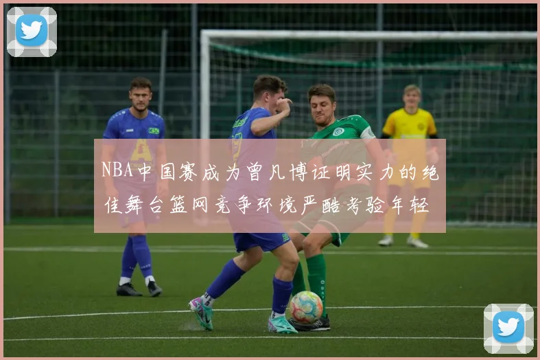 NBA中国赛成为曾凡博证明实力的绝佳舞台篮网竞争环境严酷考验年轻球员