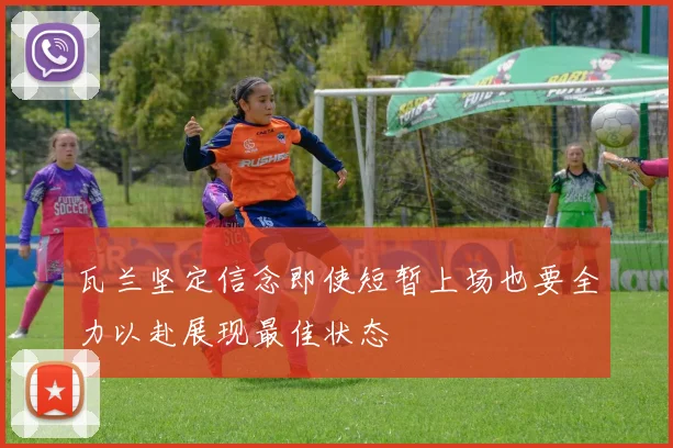 瓦兰坚定信念即使短暂上场也要全力以赴展现最佳状态