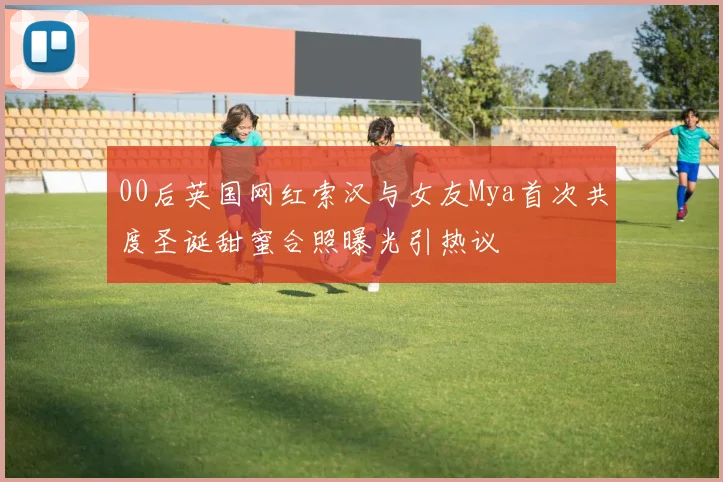 00后英国网红索汉与女友Mya首次共度圣诞甜蜜合照曝光引热议