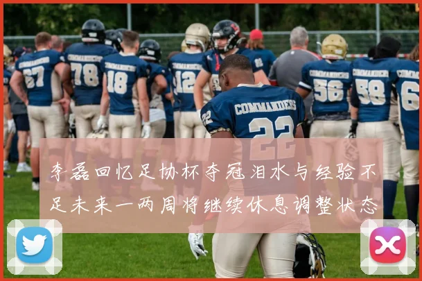 李磊回忆足协杯夺冠泪水与经验不足未来一两周将继续休息调整状态