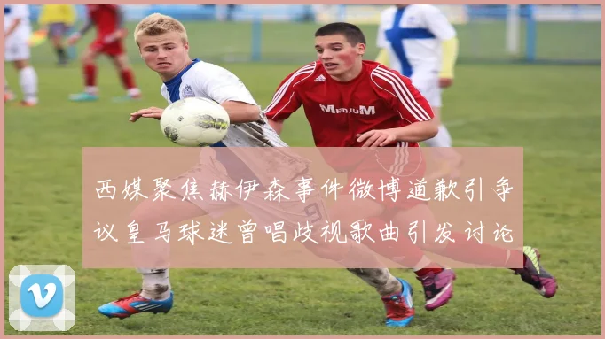 西媒聚焦赫伊森事件微博道歉引争议皇马球迷曾唱歧视歌曲引发讨论