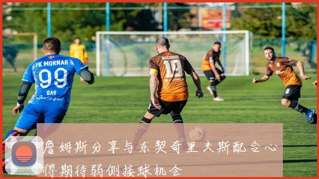 詹姆斯分享与东契奇里夫斯配合心得期待弱侧接球机会