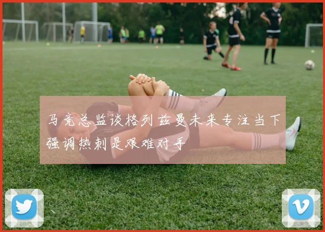 马竞总监谈格列兹曼未来专注当下强调热刺是艰难对手