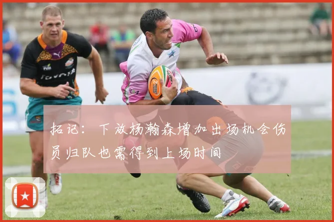 拓记：下放杨瀚森增加出场机会伤员归队也需得到上场时间