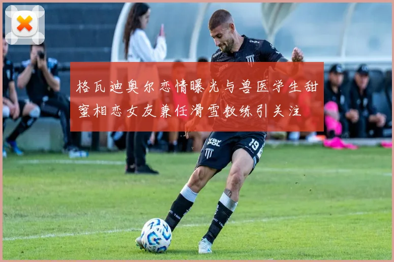 格瓦迪奥尔恋情曝光与兽医学生甜蜜相恋女友兼任滑雪教练引关注