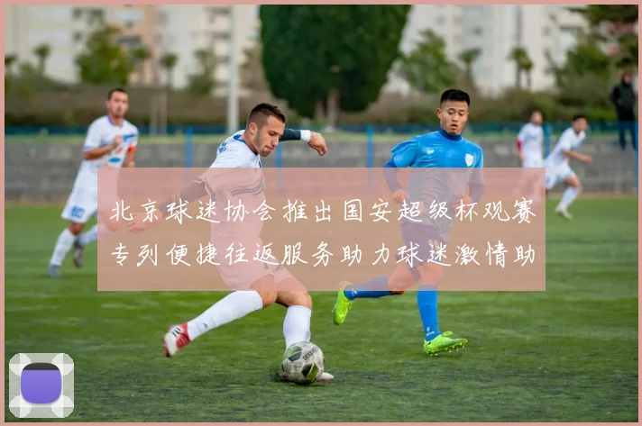 北京球迷协会推出国安超级杯观赛专列便捷往返服务助力球迷激情助阵