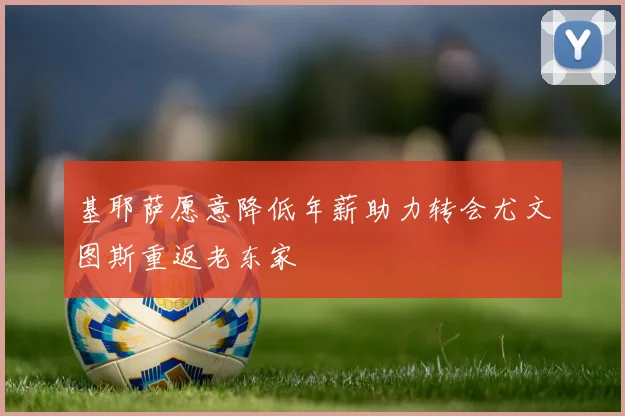 基耶萨愿意降低年薪助力转会尤文图斯重返老东家