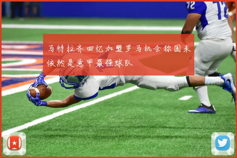 马特拉齐回忆加盟罗马机会称国米依然是意甲最强球队