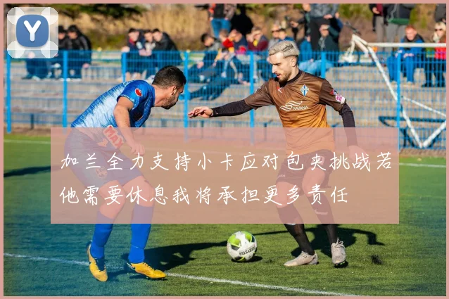 加兰全力支持小卡应对包夹挑战若他需要休息我将承担更多责任
