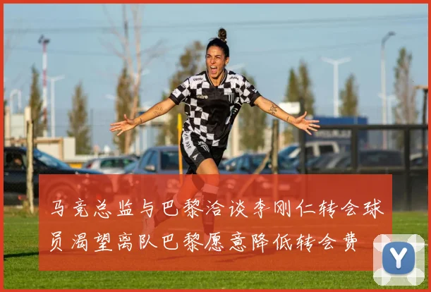 马竞总监与巴黎洽谈李刚仁转会球员渴望离队巴黎愿意降低转会费