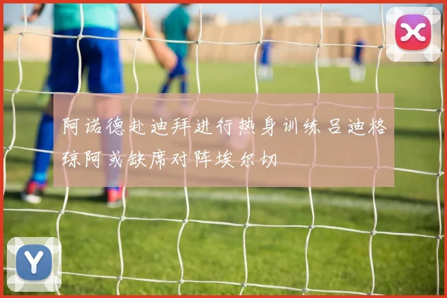 阿诺德赴迪拜进行热身训练吕迪格琼阿或缺席对阵埃尔切