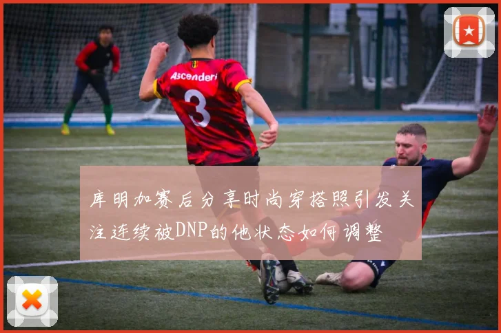 库明加赛后分享时尚穿搭照引发关注连续被DNP的他状态如何调整