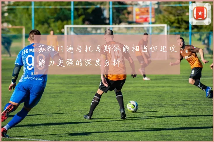 苏维门迪与托马斯体能相当但进攻能力更强的深度分析