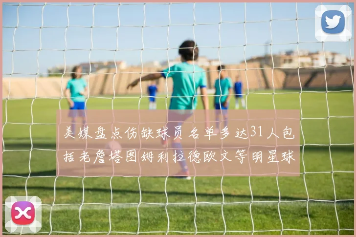 美媒盘点伤缺球员名单多达31人包括老詹塔图姆利拉德欧文等明星球员