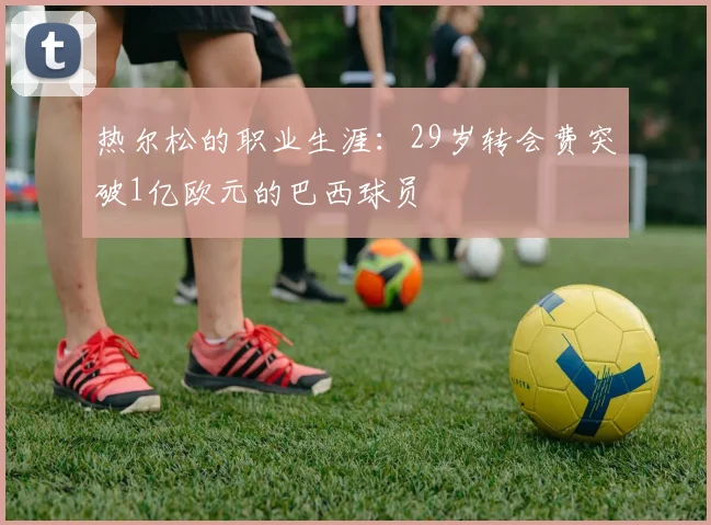 热尔松的职业生涯：29岁转会费突破1亿欧元的巴西球员