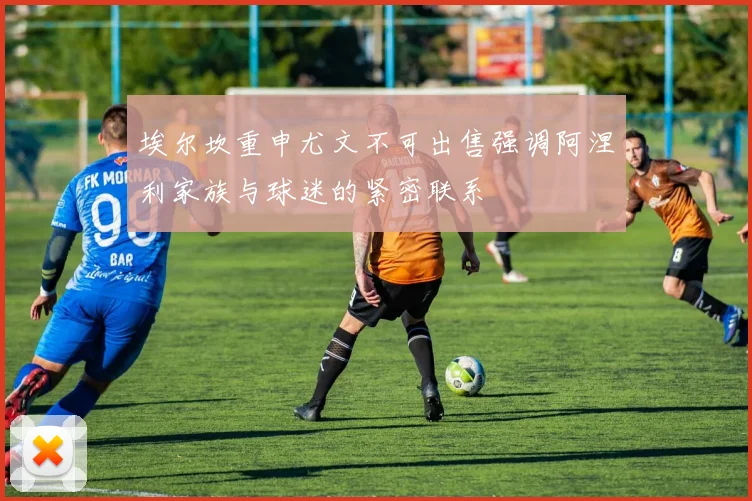 埃尔坎重申尤文不可出售强调阿涅利家族与球迷的紧密联系